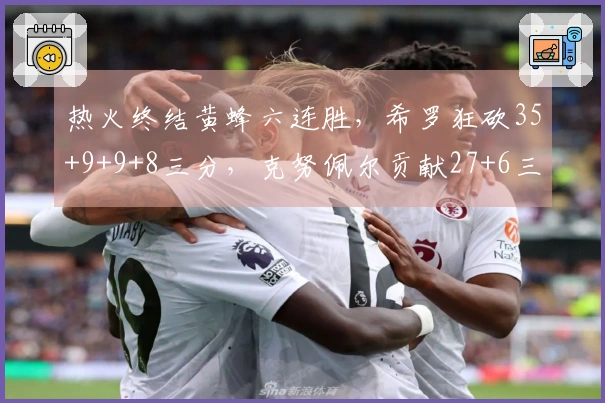 热火终结黄蜂六连胜，希罗狂砍35+9+9+8三分，克努佩尔贡献27+6三分
