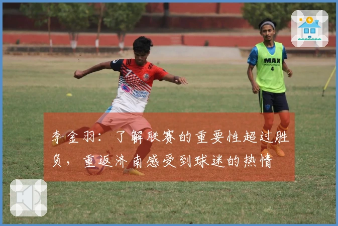李金羽：了解联赛的重要性超过胜负，重返济南感受到球迷的热情