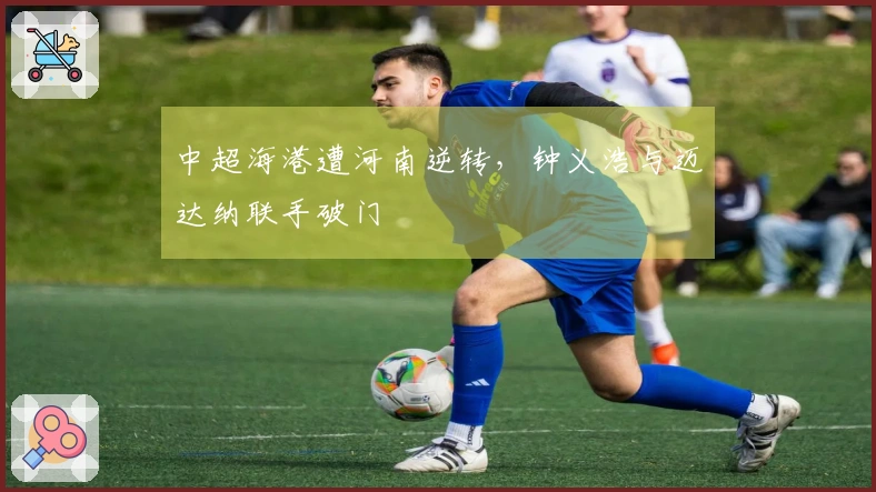中超海港遭河南逆转，钟义浩与迈达纳联手破门