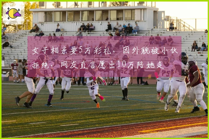 女子相亲要5万彩礼，因外貌被小伙拒绝，网友直言愿出10万陪她走