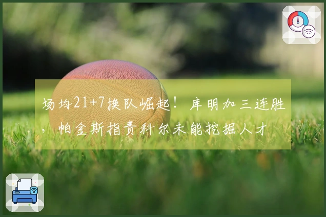 场均21+7换队崛起！库明加三连胜，帕金斯指责科尔未能挖掘人才