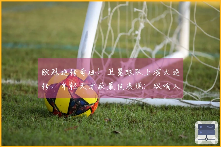 欧冠逆转奇迹！卫冕球队上演大逆转，年轻天才获最佳表现：双响入账