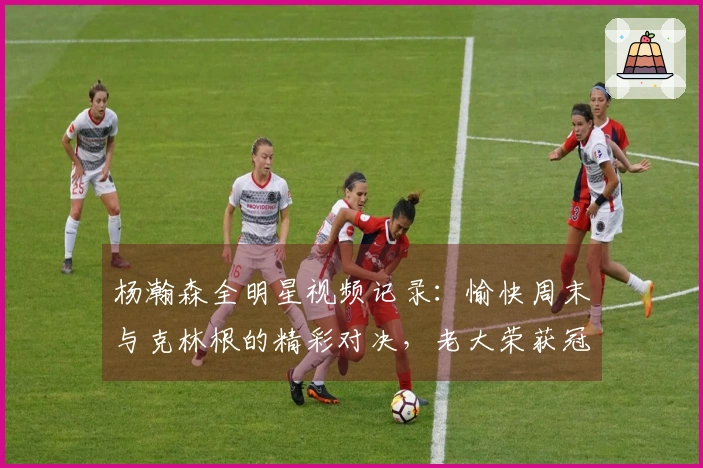 杨瀚森全明星视频记录：愉快周末与克林根的精彩对决，老大荣获冠军
