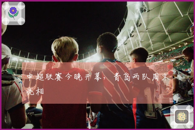 中超联赛今晚开幕，青岛两队周末亮相