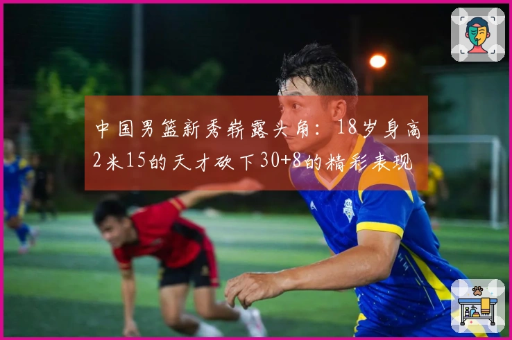 中国男篮新秀崭露头角：18岁身高2米15的天才砍下30+8的精彩表现