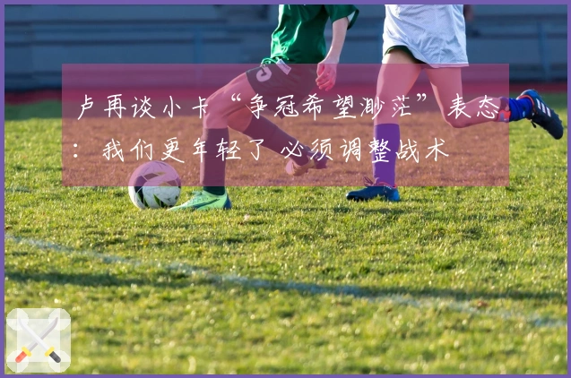 卢再谈小卡“争冠希望渺茫”表态：我们更年轻了 必须调整战术