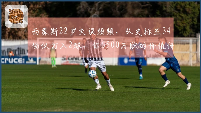 西蒙斯22岁失误频频，队史标王34场仅打入2球，你6500万欧的价值何在？