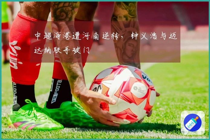 中超海港遭河南逆转，钟义浩与迈达纳联手破门
