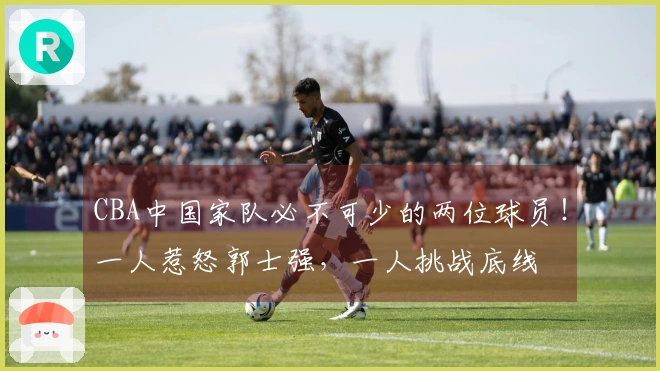 CBA中国家队必不可少的两位球员！一人惹怒郭士强，一人挑战底线