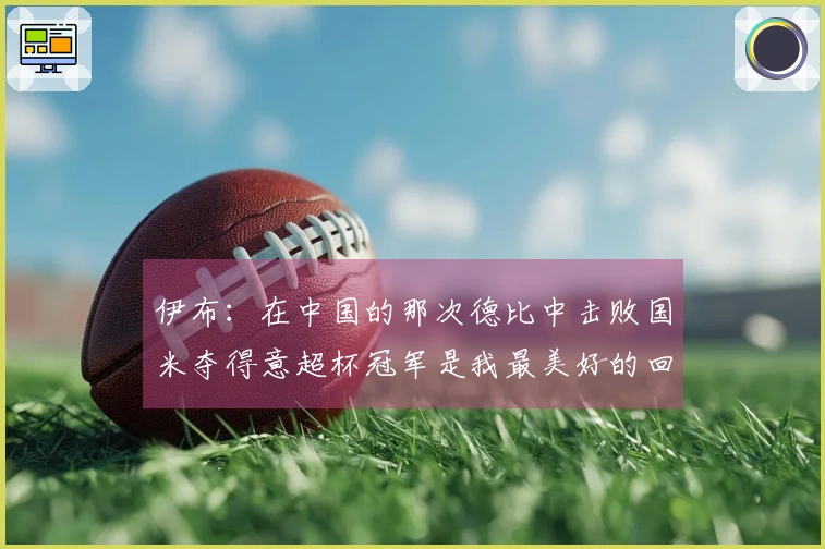 伊布：在中国的那次德比中击败国米夺得意超杯冠军是我最美好的回忆