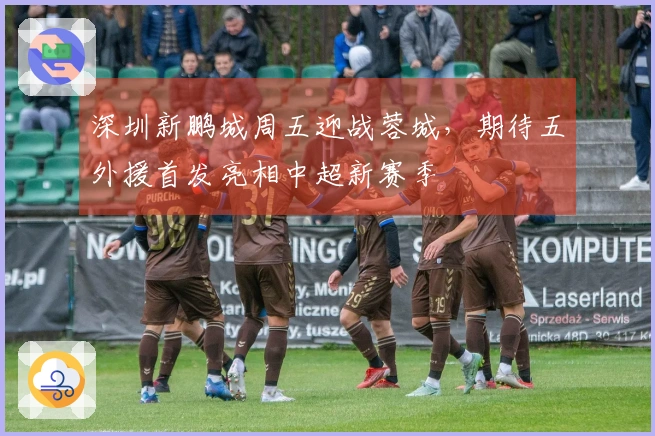 深圳新鹏城周五迎战蓉城，期待五外援首发亮相中超新赛季