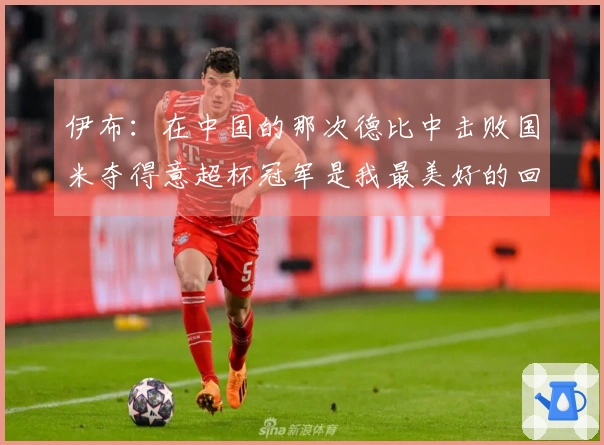 伊布：在中国的那次德比中击败国米夺得意超杯冠军是我最美好的回忆