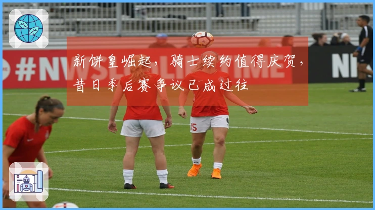 新饼皇崛起，骑士续约值得庆贺，昔日季后赛争议已成过往