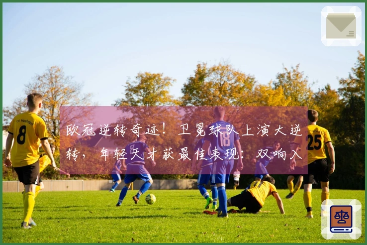 欧冠逆转奇迹！卫冕球队上演大逆转，年轻天才获最佳表现：双响入账
