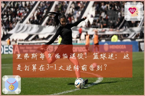 里弗斯每年面临退役！篮球迷：这是打算在3-1大逆转前告别？