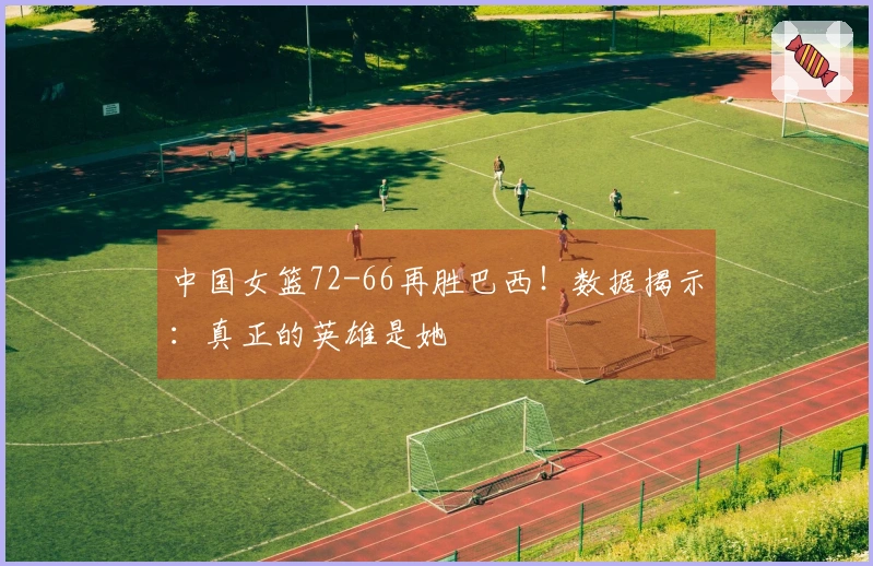 中国女篮72-66再胜巴西！数据揭示：真正的英雄是她