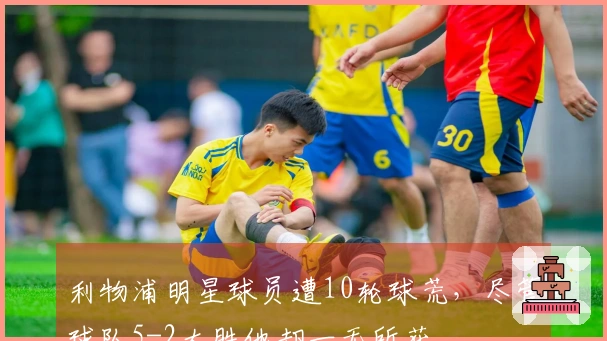 利物浦明星球员遭10轮球荒，尽管球队5-2大胜他却一无所获