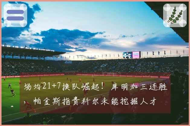 场均21+7换队崛起！库明加三连胜，帕金斯指责科尔未能挖掘人才