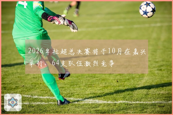 2026年社超总决赛将于10月在嘉兴举行，64支队伍激烈竞争