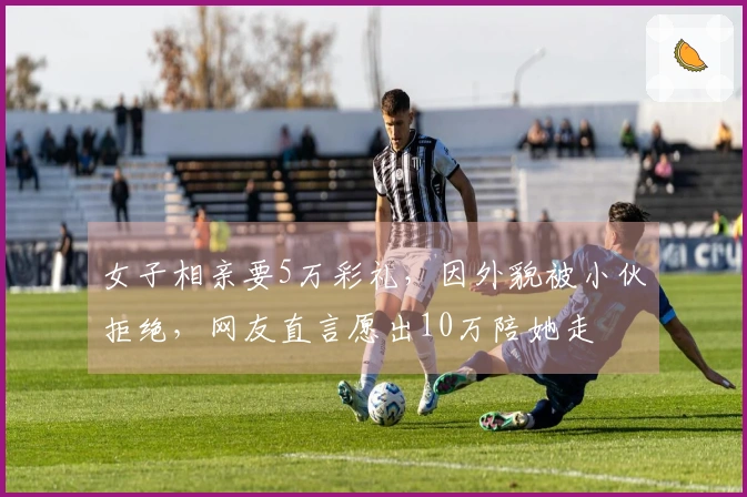 女子相亲要5万彩礼，因外貌被小伙拒绝，网友直言愿出10万陪她走