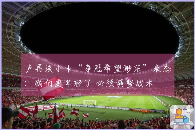卢再谈小卡“争冠希望渺茫”表态：我们更年轻了 必须调整战术