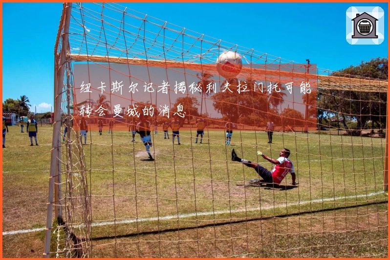 纽卡斯尔记者揭秘利夫拉门托可能转会曼城的消息