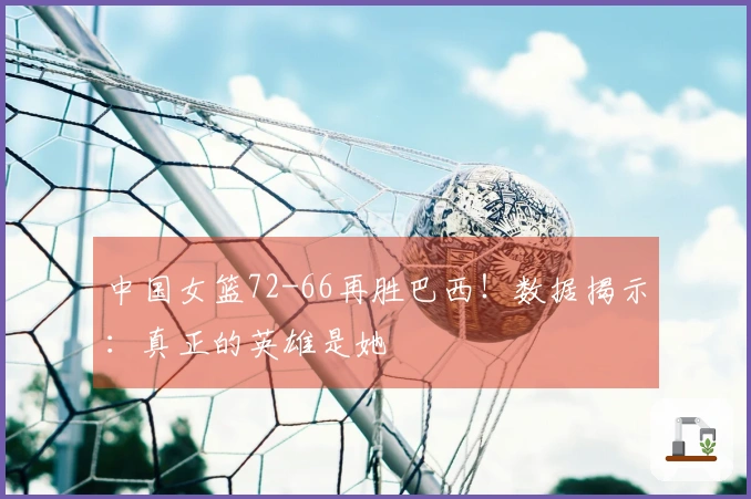 中国女篮72-66再胜巴西！数据揭示：真正的英雄是她